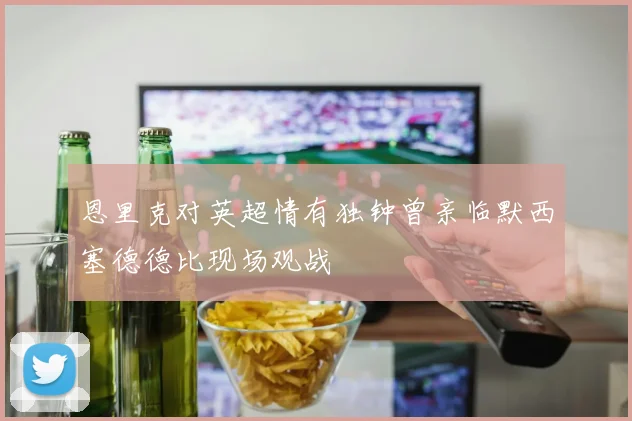 恩里克对英超情有独钟曾亲临默西塞德德比现场观战