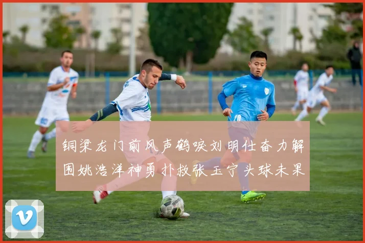 铜梁龙门前风声鹤唳刘明仕奋力解围姚浩洋神勇扑救张玉宁头球未果