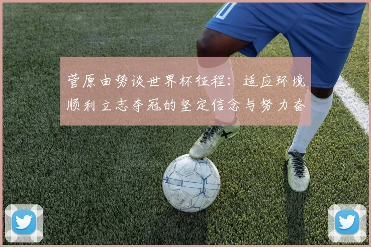 菅原由势谈世界杯征程：适应环境顺利立志夺冠的坚定信念与努力奋斗