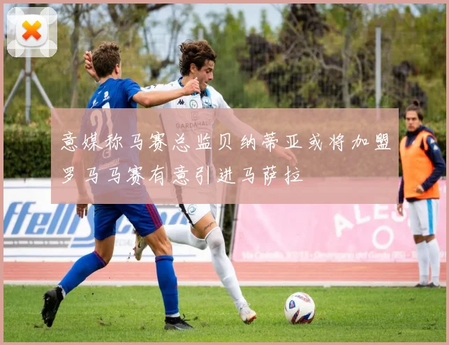 意媒称马赛总监贝纳蒂亚或将加盟罗马马赛有意引进马萨拉