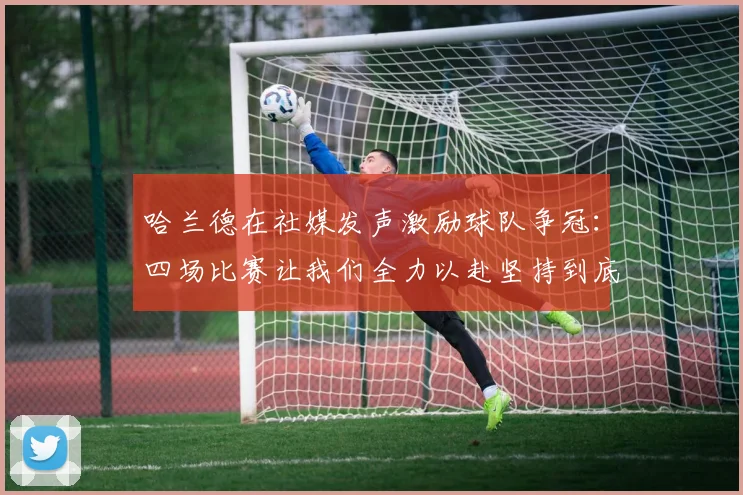 哈兰德在社媒发声激励球队争冠：四场比赛让我们全力以赴坚持到底
