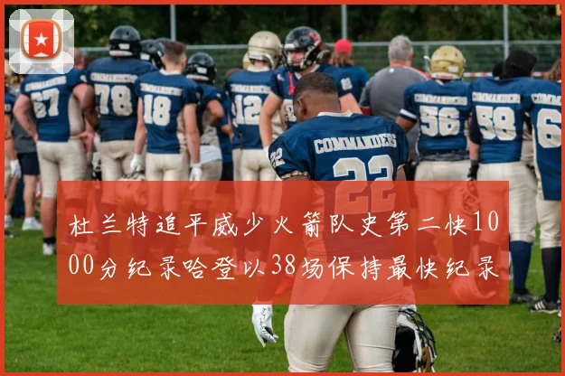 杜兰特追平威少火箭队史第二快1000分纪录哈登以38场保持最快纪录