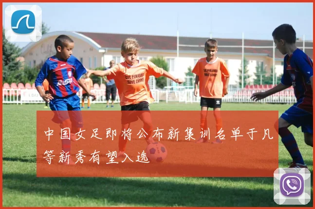 中国女足即将公布新集训名单于凡等新秀有望入选