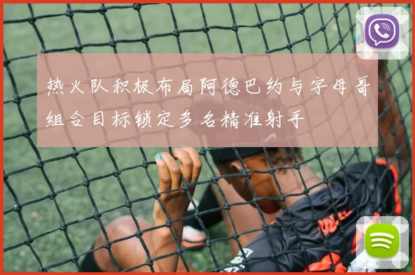 热火队积极布局阿德巴约与字母哥组合目标锁定多名精准射手