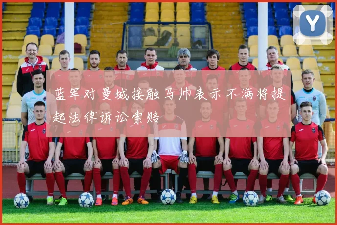 蓝军对曼城接触马帅表示不满将提起法律诉讼索赔