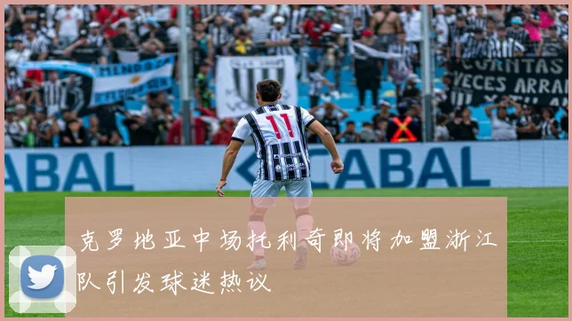 克罗地亚中场托利奇即将加盟浙江队引发球迷热议