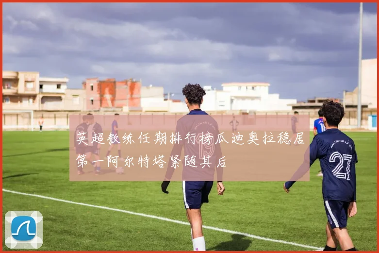 英超教练任期排行榜瓜迪奥拉稳居第一阿尔特塔紧随其后